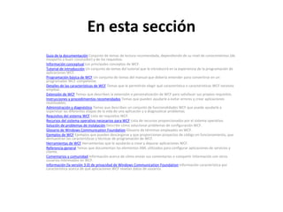 En esta secciónGuía de la documentación Conjunto de temas de lectura recomendada, dependiendo de su nivel de conocimientos (de inexperto a buen conocedor) y de los requisitos.Información conceptual Los principales conceptos de WCF.Tutorial de introducción Un conjunto de temas del tutorial que le introducirá en la experiencia de la programación de aplicaciones WCF.Programación básica de WCF Un conjunto de temas del manual que debería entender para convertirse en un programador WCF competente.Detalles de las características de WCF Temas que le permitirán elegir qué característica o características WCF necesita emplear.Extensión de WCF Temas que describen la extensión o personalización de WCF para satisfacer sus propios requisitos.Instrucciones y procedimientos recomendados Temas que pueden ayudarle a evitar errores y crear aplicaciones reutilizables.Administración y diagnóstico Temas que describen un conjunto de funcionalidades WCF que puede ayudarle a supervisar las diferentes etapas de la vida de una aplicación y a diagnosticar problemas.Requisitos del sistema WCF Lista de requisitos WCF.Recursos del sistema operativo necesarios para WCF Lista de recursos proporcionados por el sistema operativo.Solución de problemas de instalación Describe cómo solucionar problemas de configuración WCF.Glosario de Windows CommunicationFoundation Glosario de términos empleados en WCF.Ejemplos de WCF Ejemplos que pueden descargarse y que proporcionan proyectos de código en funcionamiento, que demuestran las características y técnicas de programación de WCF.Herramientas de WCF Herramientas que le ayudarán a crear y depurar aplicaciones WCF.Referencia general Temas que documentan los elementos XML utilizados para configurar aplicaciones de servicios y cliente.Comentarios y comunidad Información acerca de cómo enviar sus comentarios o compartir información con otros usuarios interesados en WCF.Información (la versión 3.0) de privacidad de Windows CommunicationFoundation Información característica por característica acerca de qué aplicaciones WCF revelan datos de usuarios