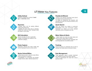 16
Utility Vertical
Perfect for reading any number of water,
gas, or electricity meters.
Real time
• Multiple users can be reading different
routes at the same time.
• Updates the main server app in real-time,
making the review of meter readings faster
and easier in your office.
Bill Calculation
Mobile calculates the bill on applicable
charges, surcharges and rebates on the
customer's category.
Flexible & Efficient
• Works on all internet connected smart phone
and tablet devices with Android OS.
• It Helps to streamline the process and
ultimately will result into enhance efficiency and
the productivity
Quick Search
User can search the details of particular
Consumer with the Consumer name,
Consumer no., Meter no or any relevant
information which is available with user.
Meter Status & Alerts
▪ Meter reader can check the meter status and
set the current meter status in Mobile.
▪ Application provides the alert messages with
the wrong data and unconditional data.
UT-Meter Key Features
Photo Capture
Application captures the meter image with
current reading and send to online server.
Tracking
Track the device on scheduled time to time &
maintain the mobile device movement history.
Works Online/Offline
• Mobile device work in both the mode offline/
online as direction of operator.
• Compatibility to all browsers like Mozilla,
Google chrome, safari, internet explorer etc.
Data Management
• Web application helps to upload, download
and validate the data as and when required.
• Easy to import/export the data from various
sources of files.
 