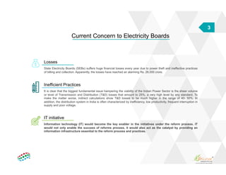 3
Current Concern to Electricity Boards
Losses
State Electricity Boards (SEBs) suffers huge financial losses every year due to power theft and ineffective practices
of billing and collection. Apparently, the losses have reached an alarming Rs. 26,000 crore.
Inefficient Practices
It is clear that the biggest fundamental issue hampering the viability of the Indian Power Sector is the sheer volume
or level of Transmission and Distribution (T&D) losses that amount to 25%, a very high level by any standard. To
make the matter worse, indirect calculations show T&D losses to be much higher in the range of 40- 50%. In
addition, the distribution system in India is often characterized by inefficiency, low productivity, frequent interruption in
supply and poor voltage.
IT initiative
Information technology (IT) would become the key enabler in the initiatives under the reform process. IT
would not only enable the success of reforms process, it would also act as the catalyst by providing an
information infrastructure essential to the reform process and practices.
 