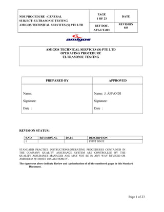 NDE PROCEDURE -GENERAL 
SUBJECT: ULTRASONIC TESTING 
AMIGOS TECHNICAL SERVICES (S) PTE LTD 
PAGE 
1 OF 23 
AMIGOS TECHNICAL SERVICES (S) PTE LTD 
OPERATING PROCEDURE 
ULTRASONIC TESTING 
DATE 
REF DOC. 
ATS-UT-001 
REVISION 
0.0 
PREPARED BY APPROVED 
Name: 
Signature: 
Date : 
Name: J. AFFANDI 
Signature: 
Date : 
REVISION STATUS: 
S.NO REVISION No. DATE DESCRIPTION 
1 FIRST ISSUE 
STANDARD PRACTICE INSTRUCTIONS/OPERATING PROCEDURES CONTAINED IN 
THE COMPANY QUALITY ASSURANCE SYSTEM ARE CONTROLLED BY THE 
QUALITY ASSURANCE MANAGER AND MAY NOT BE IN ANY WAY REVISED OR 
AMENDED WITHOUT HIS AUTHORITY. 
The signatures above indicate Review and Authorization of all the numbered pages in this Standard 
Document. 
Page 1 of 23 
 