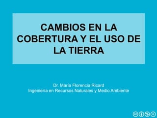 CAMBIOS EN LA
COBERTURA Y EL USO DE
LA TIERRA
Dr. María Florencia Ricard
Ingeniería en Recursos Naturales y Medio Ambiente
 