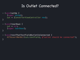 - (void)setUp {
[super setUp];
sut = [ConverterViewController new];
}
!
- (void)tearDown {
sut = nil;
[super tearDown];
}
!
- (void)testThatTextFieldOutletIsConnected {
XCTAssertNotNil(sut.textField, @"outlet should be connected");
}
Is Outlet Connected?
 
