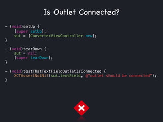 - (void)setUp {
[super setUp];
sut = [ConverterViewController new];
}
!
- (void)tearDown {
sut = nil;
[super tearDown];
}
!
- (void)testThatTextFieldOutletIsConnected {
XCTAssertNotNil(sut.textField, @"outlet should be connected");
}
Is Outlet Connected?
 