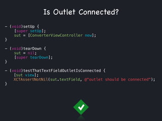 - (void)setUp {
[super setUp];
sut = [ConverterViewController new];
}
!
- (void)tearDown {
sut = nil;
[super tearDown];
}
!
- (void)testThatTextFieldOutletIsConnected {
[sut view];
XCTAssertNotNil(sut.textField, @"outlet should be connected");
}
Is Outlet Connected?
 