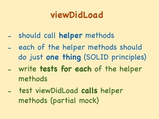 viewDidLoad
- should call helper methods

- each of the helper methods should
do just one thing (SOLID principles)

- write tests for each of the helper
methods

- test viewDidLoad calls helper
methods (partial mock)
 