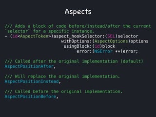 /// Adds a block of code before/instead/after the current
`selector` for a specific instance.
- (id<AspectToken>)aspect_hookSelector:(SEL)selector
withOptions:(AspectOptions)options
usingBlock:(id)block
error:(NSError **)error;
!
/// Called after the original implementation (default)
AspectPositionAfter,
!
/// Will replace the original implementation.
AspectPositionInstead,
!
/// Called before the original implementation.
AspectPositionBefore,
Aspects
 
