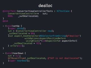 @interface ConverterViewControllerTests : XCTestCase {
ConverterViewController* sut;
BOOL _sutDeallocated;
}
@end
!
- (void)setUp {
[super setUp];
sut = [ConverterViewController new];
_sutDeallocated = NO;
[sut aspect_hookSelector:NSSelectorFromString(@"dealloc")
withOptions:AspectPositionBefore
usingBlock:^(id<AspectInfo> aspectInfo){
_sutDeallocated = YES;
} error:nil];
}
!
- (void)tearDown {
sut = nil;
XCTAssertTrue(_sutDeallocated, @"SUT is not deallocated");
[super tearDown];
}
dealloc
 