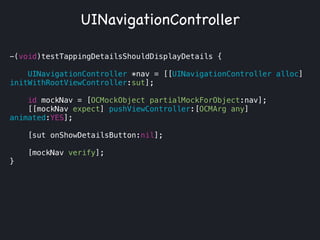 -(void)testTappingDetailsShouldDisplayDetails {
UINavigationController *nav = [[UINavigationController alloc]
initWithRootViewController:sut];
id mockNav = [OCMockObject partialMockForObject:nav];
[[mockNav expect] pushViewController:[OCMArg any]
animated:YES];
[sut onShowDetailsButton:nil];
[mockNav verify];
}
UINavigationController
 