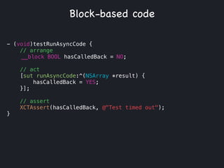 - (void)testRunAsyncCode {
// arrange
__block BOOL hasCalledBack = NO;
!
// act
[sut runAsyncCode:^(NSArray *result) {
hasCalledBack = YES;
}];
// assert
XCTAssert(hasCalledBack, @"Test timed out");
}
Block-based code
 