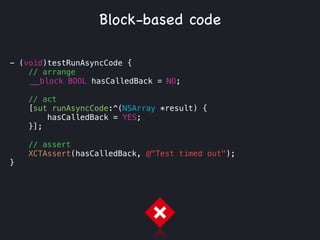- (void)testRunAsyncCode {
// arrange
__block BOOL hasCalledBack = NO;
!
// act
[sut runAsyncCode:^(NSArray *result) {
hasCalledBack = YES;
}];
// assert
XCTAssert(hasCalledBack, @"Test timed out");
}
Block-based code
 