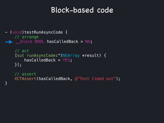 - (void)testRunAsyncCode {
// arrange
__block BOOL hasCalledBack = NO;
!
// act
[sut runAsyncCode:^(NSArray *result) {
hasCalledBack = YES;
}];
// assert
XCTAssert(hasCalledBack, @"Test timed out");
}
Block-based code
 