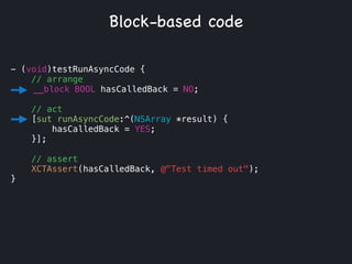 - (void)testRunAsyncCode {
// arrange
__block BOOL hasCalledBack = NO;
!
// act
[sut runAsyncCode:^(NSArray *result) {
hasCalledBack = YES;
}];
// assert
XCTAssert(hasCalledBack, @"Test timed out");
}
Block-based code
 