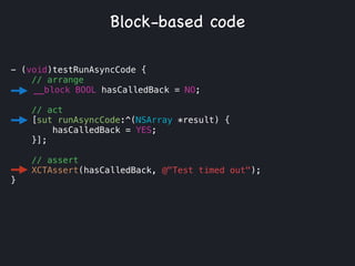 - (void)testRunAsyncCode {
// arrange
__block BOOL hasCalledBack = NO;
!
// act
[sut runAsyncCode:^(NSArray *result) {
hasCalledBack = YES;
}];
// assert
XCTAssert(hasCalledBack, @"Test timed out");
}
Block-based code
 