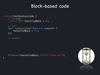 - (void)testRunAsyncCode {
// arrange
__block BOOL hasCalledBack = NO;
!
// act
[sut runAsyncCode:^(NSArray *result) {
hasCalledBack = YES;
}];
// assert
!
!
!
!
!
XCTAssert(hasCalledBack, @"Test timed out");
}
Block-based code
 