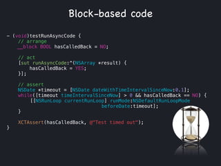- (void)testRunAsyncCode {
// arrange
__block BOOL hasCalledBack = NO;
!
// act
[sut runAsyncCode:^(NSArray *result) {
hasCalledBack = YES;
}];
// assert
NSDate *timeout = [NSDate dateWithTimeIntervalSinceNow:0.1];
while([timeout timeIntervalSinceNow] > 0 && hasCalledBack == NO) {
[[NSRunLoop currentRunLoop] runMode:NSDefaultRunLoopMode
beforeDate:timeout];
}
XCTAssert(hasCalledBack, @"Test timed out");
}
Block-based code
 