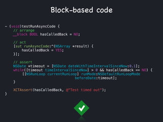 - (void)testRunAsyncCode {
// arrange
__block BOOL hasCalledBack = NO;
!
// act
[sut runAsyncCode:^(NSArray *result) {
hasCalledBack = YES;
}];
// assert
NSDate *timeout = [NSDate dateWithTimeIntervalSinceNow:0.1];
while([timeout timeIntervalSinceNow] > 0 && hasCalledBack == NO) {
[[NSRunLoop currentRunLoop] runMode:NSDefaultRunLoopMode
beforeDate:timeout];
}
XCTAssert(hasCalledBack, @"Test timed out");
}
Block-based code
 