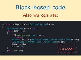 Block-based code
Also we can use:
- (void)verifyWithDelay:(NSTimeInterval)delay
{
NSTimeInterval step = 0.01;
while(delay > 0)
{
if([expectations count] == 0)
break;
NSDate* until = [NSDate dateWithTimeIntervalSinceNow:step];
[[NSRunLoop currentRunLoop] runUntilDate:until];
delay -= step;
step *= 2;
}
[self verify];
}
OCMock
 