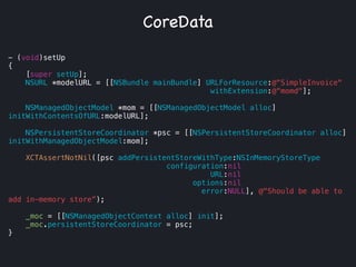 - (void)setUp
{
[super setUp];
NSURL *modelURL = [[NSBundle mainBundle] URLForResource:@"SimpleInvoice"
withExtension:@“momd"];
!
NSManagedObjectModel *mom = [[NSManagedObjectModel alloc]
initWithContentsOfURL:modelURL];
!
NSPersistentStoreCoordinator *psc = [[NSPersistentStoreCoordinator alloc]
initWithManagedObjectModel:mom];
!
XCTAssertNotNil([psc addPersistentStoreWithType:NSInMemoryStoreType
configuration:nil
URL:nil
options:nil
error:NULL], @"Should be able to
add in-memory store”);
!
_moc = [[NSManagedObjectContext alloc] init];
_moc.persistentStoreCoordinator = psc;
}
CoreData
 