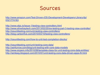 Sources
http://www.amazon.com/Test-Driven-iOS-Development-Developers-Library/dp/
0321774183
!
http://www.objc.io/issue-1/testing-view-controllers.html
http://www.silverbaytech.com/2013/02/25/ios-testing-part-3-testing-view-controller/
http://iosunittesting.com/unit-testing-view-controllers/
http://blog.carbonfive.com/2010/03/10/testing-view-controllers/
!
http://iosunittesting.com/how-to-unit-test-completion-blocks/
!
http://iosunittesting.com/unit-testing-core-data/
http://ashfurrow.com/blog/unit-testing-with-core-data-models
http://www.sicpers.info/2010/06/template-class-for-unit-testing-core-data-entities/
http://iamleeg.blogspot.com/2010/01/unit-testing-core-data-driven-apps-fit.html
 