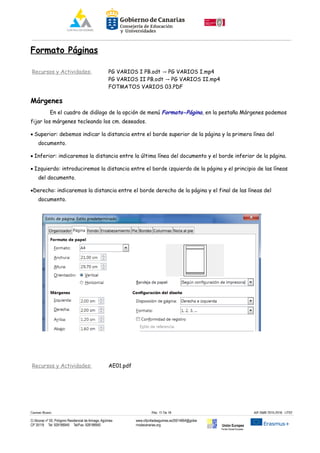 Formato Páginas
Recursos y Actividades: PG VARIOS I PB.odt PG VARIOS I.mp4→
PG VARIOS II PB.odt PG VARIOS II.mp4→
FOTMATOS VARIOS 03.PDF
Márgenes
En el cuadro de diálogo de la opción de menú Formato-Página, en la pestaña Márgenes podemos
fijar los márgenes tecleando los cm. deseados.
· Superior: debemos indicar la distancia entre el borde superior de la página y la primera línea del
documento.
· Inferior: indicaremos la distancia entre la última línea del documento y el borde inferior de la página.
· Izquierdo: introduciremos la distancia entre el borde izquierdo de la página y el principio de las líneas
del documento.
·Derecho: indicaremos la distancia entre el borde derecho de la página y el final de las líneas del
documento.
Recursos y Actividades: AE01.pdf
Carmen Rivero Päg. 11 De 18 AIF-SMR 2015-2016 UT02
C/ Alcorac nº 50, Polígono Residencial de Arinaga, Agüimes
CP 35118 Tel: 928188949 Tel/Fax: 928188950
www.cifpvilladeaguimes.es35014664@gobie
rnodecanarias.org Unión Europea
Fondo Social Europeo
 