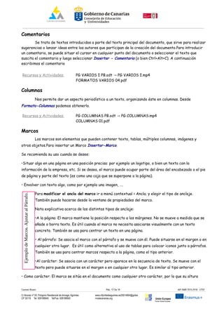 Comentarios
Se trata de textos introducidos a parte del texto principal del documento, que sirve para realizar
sugerencias o lanzar ideas entre los autores que participan de la creación del documento.Para introducir
un comentario, se puede situar el cursor en cualquier punto del documento o seleccionar el texto que
suscita el comentario y luego seleccionar Insertar - Comentario (o bien Ctrl+Alt+C). A continuación
escribimos el comentario
Recursos y Actividades: PG VARIOS I PB.odt PG VARIOS I.mp4→
FORMATOS VARIOS 04.pdf
Columnas
Nos permite dar un aspecto periodístico a un texto, organizando éste en columnas. Desde
Formato-Columnas podemos obtenerlo.
Recursos y Actividades: PG COLUMNAS PB.odt PG COLUMNAS.mp4→
COLUMNAS 01.pdf
Marcos
Los marcos son elementos que pueden contener texto, tablas, múltiples columnas, imágenes y
otros objetos.Para insertar un Marco Insertar-Marco.
Se recomienda su uso cuando se desee:
•Situar algo en una página en una posición precisa: por ejemplo un logotipo, o bien un texto con la
información de la empresa, etc. Si se desea, el marco puede ocupar parte del área del encabezado o el pie
de página y parte del texto (es como una caja que se superpone a la página).
• Envolver con texto algo, como por ejemplo una imagen, ….
Para modificar el ancla del marco ir a menú contextual > Ancla; y elegir el tipo de anclaje.
También puede hacerse desde la ventana de propiedades del marco.
Nota explicativa acerca de los distintos tipos de anclaje:
•A la página: El marco mantiene la posición respecto a los márgenes. No se mueve a medida que se
añade o borra texto. Es útil cuando el marco no necesita asociarse visualmente con un texto
concreto. También se usa para centrar un texto en una página.
• Al párrafo: Se asocia el marco con el párrafo y se mueve con él. Puede situarse en el margen o en
cualquier otro lugar. Es útil como alternativa al uso de tablas para colocar iconos junto a párrafos.
También se usa para centrar marcos respecto a la página, como el tipo anterior.
•Al carácter: Se asocia con un carácter pero aparece en la secuencia de texto. Se mueve con el
texto pero puede situarse en el margen o en cualquier otro lugar. Es similar al tipo anterior.
• Como carácter: El marco se sitúa en el documento como cualquier otro carácter, por lo que su altura
Carmen Rivero Päg. 12 De 18 AIF-SMR 2015-2016 UT02
C/ Alcorac nº 50, Polígono Residencial de Arinaga, Agüimes
CP 35118 Tel: 928188949 Tel/Fax: 928188950
www.cifpvilladeaguimes.es35014664@gobie
rnodecanarias.org Unión Europea
Fondo Social Europeo
EjemplodeMarcos.AjustaralPárrafo.
 