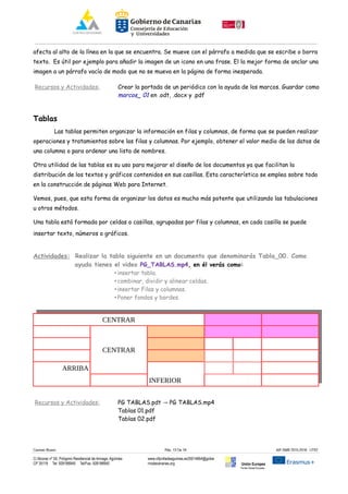 afecta al alto de la línea en la que se encuentra. Se mueve con el párrafo a medida que se escribe o borra
texto. Es útil por ejemplo para añadir la imagen de un icono en una frase. El la mejor forma de anclar una
imagen a un párrafo vacío de modo que no se mueva en la página de forma inesperada.
Recursos y Actividades: Crear la portada de un periódico con la ayuda de los marcos. Guardar como
marcos_ 01 en .odt, .docx y .pdf
Tablas
Las tablas permiten organizar la información en filas y columnas, de forma que se pueden realizar
operaciones y tratamientos sobre las filas y columnas. Por ejemplo, obtener el valor medio de los datos de
una columna o para ordenar una lista de nombres.
Otra utilidad de las tablas es su uso para mejorar el diseño de los documentos ya que facilitan la
distribución de los textos y gráficos contenidos en sus casillas. Esta característica se emplea sobre todo
en la construcción de páginas Web para Internet.
Vemos, pues, que esta forma de organizar los datos es mucho más potente que utilizando las tabulaciones
u otros métodos.
Una tabla está formada por celdas o casillas, agrupadas por filas y columnas, en cada casilla se puede
insertar texto, números o gráficos.
Actividades: Realizar la tabla siguiente en un documento que denominarás Tabla_00. Como
ayuda tienes el video PG_TABLAS.mp4, en él verás como:
• insertar tabla.
• combinar, dividir y alinear celdas.
• insertar Filas y columnas.
• Poner fondos y bordes.
CENTRAR
CENTRAR
ARRIBA
INFERIOR
Recursos y Actividades: PG TABLAS.pdt PG TABLAS.mp4→
Tablas 01.pdf
Tablas 02.pdf
Carmen Rivero Päg. 13 De 18 AIF-SMR 2015-2016 UT02
C/ Alcorac nº 50, Polígono Residencial de Arinaga, Agüimes
CP 35118 Tel: 928188949 Tel/Fax: 928188950
www.cifpvilladeaguimes.es35014664@gobie
rnodecanarias.org Unión Europea
Fondo Social Europeo
 