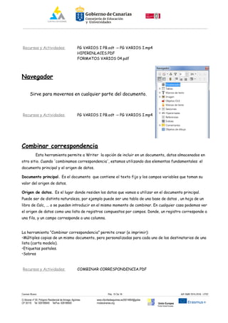 Recursos y Actividades: PG VARIOS I PB.odt PG VARIOS I.mp4→
HIPERENLACES.PDF
FORMATOS VARIOS 04.pdf
Navegador
Sirve para movernos en cualquier parte del documento.
Recursos y Actividades: PG VARIOS I PB.odt PG VARIOS I.mp4→
Combinar correspondencia
Esta herramienta permite a Writer la opción de incluir en un documento, datos almacenados en
otro sitio. Cuando 'combinamos correspondencia', estamos utilizando dos elementos fundamentales: el
documento principal y el origen de datos.
Documento principal. Es el documento que contiene el texto fijo y los campos variables que toman su
valor del origen de datos.
Origen de datos. Es el lugar donde residen los datos que vamos a utilizar en el documento principal.
Puede ser de distinta naturaleza, por ejemplo puede ser una tabla de una base de datos , un hoja de un
libro de Calc, ... o se pueden introducir en el mismo momento de combinar. En cualquier caso podemos ver
el origen de datos como una lista de registros compuestos por campos. Donde, un registro corresponde a
una fila, y un campo corresponde a una columna.
La herramienta “Combinar correspondencia” permite crear (e imprimir):
•Múltiples copias de un mismo documento, pero personalizadas para cada uno de los destinatarios de una
lista (carta modelo).
•Etiquetas postales.
•Sobres
Recursos y Actividades: COMBINAR CORRESPONDENCIA.PDF
Carmen Rivero Päg. 15 De 18 AIF-SMR 2015-2016 UT02
C/ Alcorac nº 50, Polígono Residencial de Arinaga, Agüimes
CP 35118 Tel: 928188949 Tel/Fax: 928188950
www.cifpvilladeaguimes.es35014664@gobie
rnodecanarias.org Unión Europea
Fondo Social Europeo
 