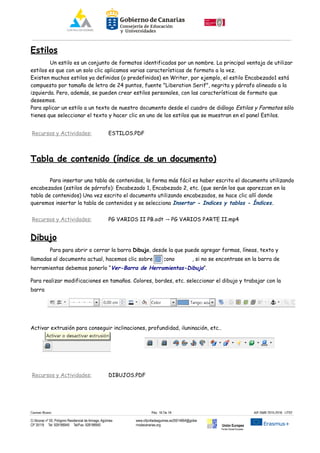 Estilos
Un estilo es un conjunto de formatos identificados por un nombre. La principal ventaja de utilizar
estilos es que con un solo clic aplicamos varias características de formato a la vez.
Existen muchos estilos ya definidos (o predefinidos) en Writer, por ejemplo, el estilo Encabezado1 está
compuesto por tamaño de letra de 24 puntos, fuente "Liberation Serif", negrita y párrafo alineado a la
izquierda. Pero, además, se pueden crear estilos personales, con las características de formato que
deseemos.
Para aplicar un estilo a un texto de nuestro documento desde el cuadro de diálogo Estilos y Formatos sólo
tienes que seleccionar el texto y hacer clic en uno de los estilos que se muestran en el panel Estilos.
Recursos y Actividades: ESTILOS.PDF
Tabla de contenido (índice de un documento)
Para insertar una tabla de contenidos, la forma más fácil es haber escrito el documento utilizando
encabezados (estilos de párrafo): Encabezado 1, Encabezado 2, etc. (que serán los que aparezcan en la
tabla de contenidos) Una vez escrito el documento utilizando encabezados, se hace clic allí donde
queremos insertar la tabla de contenidos y se selecciona Insertar - Indices y tablas - Índices.
Recursos y Actividades: PG VARIOS II PB.odt PG VARIOS PARTE II.mp4→
Dibujo
Para para abrir o cerrar la barra Dibujo, desde la que puede agregar formas, líneas, texto y
llamadas al documento actual, hacemos clic sobre el icono , si no se encontrase en la barra de
herramientas debemos ponerlo “Ver-Barra de Herramientas-Dibujo”.
Para realizar modificaciones en tamaños. Colores, bordes, etc. seleccionar el dibujo y trabajar con la
barra
Activar extrusión para conseguir inclinaciones, profundidad, iluninación, etc..
Recursos y Actividades: DIBUJOS.PDF
Carmen Rivero Päg. 16 De 18 AIF-SMR 2015-2016 UT02
C/ Alcorac nº 50, Polígono Residencial de Arinaga, Agüimes
CP 35118 Tel: 928188949 Tel/Fax: 928188950
www.cifpvilladeaguimes.es35014664@gobie
rnodecanarias.org Unión Europea
Fondo Social Europeo
 