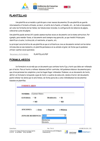 PLANTILLAS
Una plantilla es un modelo o patrón para crear nuevos documentos. En una plantilla se guarda
internamente el formato utilizado, es decir, el estilo de la fuente, el tamaño, etc., de todo el documento,
así como los formatos de las tablas, las tabulaciones incluidas, la configuración de números de página,
cabeceras y pies de página.
Una plantilla puede sernos útil cuando usamos muchas veces un documento con la misma estructura. Por
ejemplo, para mandar faxes, el documento será siempre muy parecido, ya que tendrá títulos para
identificar al autor, la dirección, el remitente, el asunto, etc.
La principal característica de una plantilla es que al utilizarla se crea un documento normal con los datos
introducidos en ese momento y la plantilla permanece en su estado original, de forma que la podemos
utilizar cuantas veces queramos.
Recursos y Actividades: PLANTILLAS.PDF
FORMULARIOS
Un formulario no es más que un documento que contiene texto fijo y texto que debe ser rellenado
por el lector. Para el texto a rellenar debemos definir controles. Así podemos elaborar documentos para
que otras personas los completen y nos los hagan llegar rellenados. Podemos, en un documento de texto,
definir un formulario incluyendo cajas de texto o cuadros de selección, donde el lector del documento
podrá rellenar los datos que le solicitemos, de forma parecida a como rellenábamos los documentos
basados en plantillas.
Carmen Rivero Päg. 17 De 18 AIF-SMR 2015-2016 UT02
C/ Alcorac nº 50, Polígono Residencial de Arinaga, Agüimes
CP 35118 Tel: 928188949 Tel/Fax: 928188950
www.cifpvilladeaguimes.es35014664@gobie
rnodecanarias.org Unión Europea
Fondo Social Europeo
 