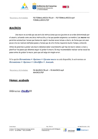 Recursos y Actividades: PG FORMULARIOS PB.odt PG FORMULARIOS.mp4→
FORMULARIOS.PDF
MACROS
Una macro no es más que una serie de instrucciones que se ejecutan en un orden determinado por
el usuario, actuando como una única instrucción y a las que pueden asignarse a un nombre. Las macros nos
permiten automatizar tareas que hemos de repetir muchas veces incluso a diario, de forma que con unos
pocos clics se realicen múltiples pasos y tareas que de otra forma requieren mucho tiempo y atención.
Antes de ponernos a grabar una macro debemos saber exactamente qué tipo de macro vamos a crear y
planificar los pasos que debemos seguir al grabar la macro. Es muy recomendable realizar varias veces los
pasos antes de grabar la macro, para que así salga sin ningún error.
Si la opción Herramientas ▸ Opciones ▸ Ejecutar macro no está disponible, la activaremos en
Herramientas ▸ Opciones ▸ LibreOffice ▸ Avanzado.
Recursos y Actividades: PG MACROS PB.odt PG MACROS.mp4→
MACROS.PDF
Hemos acabado
¡¡¡¡¡Gracias Chic@s!!!!!
Carmen Rivero Päg. 18 De 18 AIF-SMR 2015-2016 UT02
C/ Alcorac nº 50, Polígono Residencial de Arinaga, Agüimes
CP 35118 Tel: 928188949 Tel/Fax: 928188950
www.cifpvilladeaguimes.es35014664@gobie
rnodecanarias.org Unión Europea
Fondo Social Europeo
 