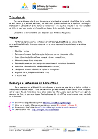 Introducción
Para parte del desarrollo de este documento se ha utilizado el manual de LibreOffice Write incluído
en esta unidad y el sofware necesario, las direcciones quedan indicadas en el apartado “Descarga e
Instalación de LibreOffice”. Dicho manual lo emplearemos como ayuda o consulta de las funcionalidades
de Write, o bien, para ampliar la información en algunos de los apartados de este documento.
LibreOffice es software libre. Está disponible para Windows, Mac y Linux.
Writer
Writer es el procesador de textos de LibreOffice.org (LibreOffice), que además de las
características habituales de un procesador de texto, nos proporciona las siguientes características
importantes:
• Plantillas y estilos
• Potentes métodos de diseño de página, incluyendo marcos, columnas y tablas.
• Inserción o vinculación: gráficos, hojas de cálculo y otros objetos.
• Herramientas de dibujo integradas.
• Documentos maestros: para agrupar varios documentos en un único documento.
• Control de cambios durante las revisiones (modificaciones)
• Integración de bases de datos, incluyendo la bibliográfica.
• Exportar a PDF, incluyendo marcas de texto
• Y muchas más
Descarga e instalación de LibreOffice
Para descargarnos el LibreOffice accederemos al enlace que más abajo se indica. Lo ideal es
descargarse la versión estable. Todos las actividades que realizaremos en esta unidad están realizadas
con la versión 4.3.6.2. También se indica otros enlaces de interés, como puede ser la dirección para la
descarga de Java, ya que para algunas funcionalidades del LibreOffice necesitaremos tener instalada
dicha aplicación.
LibreOffice se puede descargar en: http://es.libreoffice.org/descarga/
Cómo ver la versión del programa que estamos usando: Ir a Ayuda - Acerca de.
Extensiones LibreOffice: http://es.libreoffice.org/caracteristicas/extensiones/
Instalación de Java : http://www.java.com/es/download/
Carmen Rivero Päg. 3 De 18 AIF-SMR 2015-2016 UT02
C/ Alcorac nº 50, Polígono Residencial de Arinaga, Agüimes
CP 35118 Tel: 928188949 Tel/Fax: 928188950
www.cifpvilladeaguimes.es35014664@gobie
rnodecanarias.org Unión Europea
Fondo Social Europeo
 