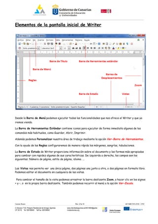 Elementos de la pantalla inicial de Writer
Desde la Barra de Menú podemos ejecutar todas las funcionalidades que nos ofrece el Writer y que ya
iremos viendo.
La Barra de Herramientas Estándar contiene iconos para ejecutar de forma inmediata algunos de los
comandos más habituales, como Guardar, Abrir, Imprimir.
Además podemos Personalizar nuestra área de trabajo mediante la opción Ver-Barra de Herramientas.
Con la ayuda de las Reglas configuraremos de manera rápida los márgenes, sangrías, tabulaciones.
La Barra de Estado de Writer proporciona información sobre el documento y las formas más apropiadas
para cambiar con rapidez algunas de sus características. De izquierda a derecha, los campos son los
siguientes: Número de página, estilo de página, idioma. ...
Las Vistas nos permite ver una única página, dos páginas una junto a otra, o dos páginas en formato libro.
Podemos editar el documento en cualquiera de las vistas.
Para cambiar el tamaño de la vista podemos arrastrar la barra deslizante Zoom, o hacer clic en los signos
+ y –, o en la propia barra deslizante. También podemos recurrir al menú a la opción Ver-Escala.
Carmen Rivero Päg. 4 De 18 AIF-SMR 2015-2016 UT02
C/ Alcorac nº 50, Polígono Residencial de Arinaga, Agüimes
CP 35118 Tel: 928188949 Tel/Fax: 928188950
www.cifpvilladeaguimes.es35014664@gobie
rnodecanarias.org Unión Europea
Fondo Social Europeo
 