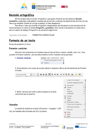 Revisión ortográfica
Writer proporciona un revisor ortográfico, que puede utilizarse de dos maneras: Revisión
automática comprueba cada palabra a medida que se escribe, y subraya las palabras mal escritas con una
línea roja ondulada. Cuando se corrige la palabra, la línea desaparece.
Para llevar a cabo una revisión ortográfica independiente del documento (o de una selección de
texto) hacemos clic sobre el botón Ortografía y gramática. Esto revisa el documento o la selección y
abre el cuadro de diálogo Ortografía si se encuentra algún error.
Recursos y Actividades: FORMATOS VARIOS 03.pdf
Formato de un texto
Forma de presentar el texto.
Formato carácter
Afectan a los caracteres en sí mismos como el tipo de letra o fuente, tamaño, color, etc.. Para
acceder al formato carácter, una vez seleccionado el texto, tenemos varias opciones:
1. Formato-Carácter
2. Directamente a los iconos de acceso rápido si tenemos la Barra de Herramientas de Formato
activada.
3. Botón derecho del ratón y seleccionamos en el menú
contextual que se muestra.
Tamaño
La unidad de medida es el punto (72 puntos = 1 pulgada = 2,54
cm), los tamaños más utilizados son 10 y 12 puntos.
Carmen Rivero Päg. 5 De 18 AIF-SMR 2015-2016 UT02
C/ Alcorac nº 50, Polígono Residencial de Arinaga, Agüimes
CP 35118 Tel: 928188949 Tel/Fax: 928188950
www.cifpvilladeaguimes.es35014664@gobie
rnodecanarias.org Unión Europea
Fondo Social Europeo
 
