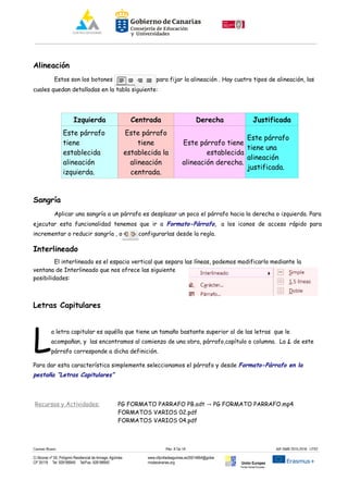 Alineación
Estos son los botones para fijar la alineación . Hay cuatro tipos de alineación, las
cuales quedan detalladas en la tabla siguiente:
Izquierda Centrada Derecha Justificada
Este párrafo
tiene
establecida
alineación
izquierda.
Este párrafo
tiene
establecida la
alineación
centrada.
Este párrafo tiene
establecida
alineación derecha.
Este párrafo
tiene una
alineación
justificada.
Sangría
Aplicar una sangría a un párrafo es desplazar un poco el párrafo hacia la derecha o izquierda. Para
ejecutar esta funcionalidad tenemos que ir a Formato-Párrafo, a los iconos de acceso rápido para
incrementar o reducir sangría , o bien, configurarlas desde la regla.
Interlineado
El interlineado es el espacio vertical que separa las líneas, podemos modificarlo mediante la
ventana de Interlineado que nos ofrece las siguiente
posibilidades:
Letras Capitulares
a letra capitular es aquélla que tiene un tamaño bastante superior al de las letras que le
acompañan, y las encontramos al comienzo de una obra, párrafo,capítulo o columna. La L de este
párrafo corresponde a dicha definición.LPara dar esta característica simplemente seleccionamos el párrafo y desde Formato-Párrafo en la
pestaña “Letras Capitulares”
Recursos y Actividades: PG FORMATO PARRAFO PB.odt PG FORMATO PARRAFO.mp4→
FORMATOS VARIOS 02.pdf
FORMATOS VARIOS 04.pdf
Carmen Rivero Päg. 8 De 18 AIF-SMR 2015-2016 UT02
C/ Alcorac nº 50, Polígono Residencial de Arinaga, Agüimes
CP 35118 Tel: 928188949 Tel/Fax: 928188950
www.cifpvilladeaguimes.es35014664@gobie
rnodecanarias.org Unión Europea
Fondo Social Europeo
 