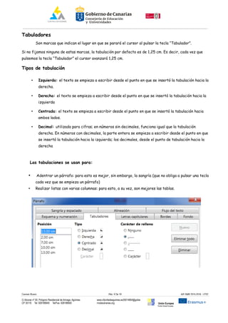 Tabuladores
Son marcas que indican el lugar en que se parará el cursor al pulsar la tecla “Tabulador”.
Si no fijamos ninguna de estas marcas, la tabulación por defecto es de 1,25 cm. Es decir, cada vez que
pulsemos la tecla “Tabulador” el cursor avanzará 1,25 cm.
Tipos de tabulación
• Izquierda: el texto se empieza a escribir desde el punto en que se insertó la tabulación hacia la
derecha.
• Derecha: el texto se empieza a escribir desde el punto en que se insertó la tabulación hacia la
izquierda
• Centrada: el texto se empieza a escribir desde el punto en que se insertó la tabulación hacia
ambos lados.
• Decimal: utilizada para cifras; en números sin decimales, funciona igual que la tabulación
derecha. En números con decimales, la parte entera se empieza a escribir desde el punto en que
se insertó la tabulación hacia la izquierda; los decimales, desde el punto de tabulación hacia la
derecha
Las tabulaciones se usan para:
• Adentrar un párrafo: para esto es mejor, sin embargo, la sangría (que no obliga a pulsar una tecla
cada vez que se empieza un párrafo)
• Realizar listas con varias columnas: para esto, a su vez, son mejores las tablas.
Carmen Rivero Päg. 9 De 18 AIF-SMR 2015-2016 UT02
C/ Alcorac nº 50, Polígono Residencial de Arinaga, Agüimes
CP 35118 Tel: 928188949 Tel/Fax: 928188950
www.cifpvilladeaguimes.es35014664@gobie
rnodecanarias.org Unión Europea
Fondo Social Europeo
 