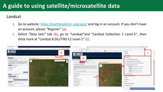 Landsat
1. Go to website: https://earthexplorer.usgs.gov/ and log in an account. If you don’t have
an account, please “Register” (a).
2. Select “Data Sets” tab (b), go to “Landsat”and “Landsat Collection 1 Level-1”, then
thick mark at “Landsat 8 OLI/TIRS C1 Level-1” (c) .
a
b
c
A guide to using satellite/microsatellite data
 