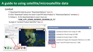 Landsat
7. Download the data by press “Download Options” icon (h).
8. Click “Download” button for Level-1 GeoTIFF Data Product in “Download Options” window (i).
9. Follow 3. - 8. for download data in case 2, but use
“LC08_L1TP_125050_20190425_20190508_01_T1”
by type in “Landsat Product Identifier” box (e).
h i
A guide to using satellite/microsatellite data
 