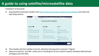 A guide to using satellite/microsatellite data
Installation of Anaconda
● Download the Anaconda installer from https://www.anaconda.com/products/individual and select the
operating systems.
● Then double click the installer to launch, Read the licensing terms and click “I Agree”.
● Select an install for “Just Me” unless you’re installing for all users (which requires Windows Administrator
privileges) and click Next.
 