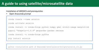 conda create --name arosics
conda activate arosics
conda install -c conda-forge python numpy gdal scikit-image matplotlib
pyproj "shapely<=1.6.4" geopandas pandas cmocean
conda install -c conda-forge pyfftw
pip install arosics
python [installation path of Anaconda]envsarosicsScriptsarosics_cli.py
Installation of AROSICS and prerequisites
• Open Anaconda prompt
A guide to using satellite/microsatellite data
 