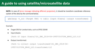NOTE: In case of [error message indicating different projection], it should be transform coordinate reference
system of the data by the command below.
gdalwarp -t_srs [Target CRS] -r cubic [input Diwata] [output transformed]
Example:
● Target CRS for Landsat data, such as EPSG:32648
● Input diwata:
[Path of input Diwata]D1_SMI_2018-04-19T073107096_N840_L1C.tif
● Output transformed:
[Path to collect output transformed]D1_SMI_2018-04-
19T073107096_N840_L1C.transformed.tif
A guide to using satellite/microsatellite data
 