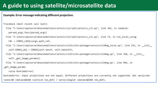 Example: Error message indicating different projection.
Traceback (most recent call last):
File "C:UsersepinurseAnaconda3envsarosicsScriptsarosics_cli.py", line 362, in <module>
parsed_args.func(parsed_args)
File "C:UsersepinurseAnaconda3envsarosicsScriptsarosics_cli.py", line 73, in run_local_coreg
CRL = COREG_LOCAL(args.path_ref,
File "C:UsersepinurseAnaconda3envsarosicslibsite-packagesarosicsCoReg_local.py", line 235, in __init__
self.COREG_obj = COREG(self.imref, self.im2shift,
File "C:UsersepinurseAnaconda3envsarosicslibsite-packagesarosicsCoReg.py", line 310, in __init__
self._get_image_params()
File "C:UsersepinurseAnaconda3envsarosicslibsite-packagesarosicsCoReg.py", line 446, in
_get_image_params
raise RuntimeError(
RuntimeError: Input projections are not equal. Different projections are currently not supported. Got +proj=utm
+zone=48 +datum=WGS84 +units=m +no_defs / +proj=longlat +datum=WGS84 +no_defs.
A guide to using satellite/microsatellite data
 