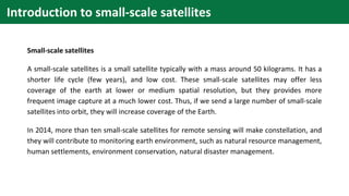 Introduction to small-scale satellites
Small-scale satellites
A small-scale satellites is a small satellite typically with a mass around 50 kilograms. It has a
shorter life cycle (few years), and low cost. These small-scale satellites may offer less
coverage of the earth at lower or medium spatial resolution, but they provides more
frequent image capture at a much lower cost. Thus, if we send a large number of small-scale
satellites into orbit, they will increase coverage of the Earth.
In 2014, more than ten small-scale satellites for remote sensing will make constellation, and
they will contribute to monitoring earth environment, such as natural resource management,
human settlements, environment conservation, natural disaster management.
 