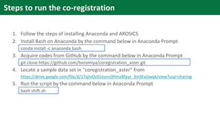 1. Follow the steps of installing Anaconda and AROSICS
2. Install Bash on Anaconda by the command below in Anaconda Prompt
conda install -c anaconda bash
3. Acquire codes from GitHub by the command below in Anaconda Prompt
git clone https://github.com/heromiya/coregistration_aster.git
4. Locate a sample data set in “coregistration_aster” from
https://drive.google.com/file/d/17qilvOzS1esms9Hmz8fpyr_3mSFaUwqk/view?usp=sharing
5. Run the script by the command below in Anaconda Prompt
bash shift.sh
Steps to run the co-registration
 