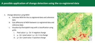 1. Change detection using NDVI
a. Calculate NDVI for the co-registered data and reference
data
b. Calc difference of NDVI between co-registered data and
reference data
c. Visualize by Choropleth map with a classification using
μ±2σ.
i. Pixel value < μ - 2σ → negative change
ii. μ - 2σ < pixel value < μ + 2σ → no change
iii. μ + 2σ < pixel value → positive change
A possible application of change detection using the co-registered data
 