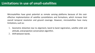 Microsatellites have great potential as remote sensing platforms because of the cost-
effective implementation of satellite constellations and formations, which increase their
overall temporal resolution and ground coverage. However, microsatellites have many
limitations, such as:
1. Geometric distortion due to alignment, band to band registration, satellite orbit and
attitude, and projection conversation algorithm.
2. Shift between bands.
Limitations in use of small-satellites
 