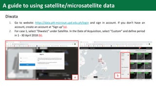 A guide to using satellite/microsatellite data
Diwata
1. Go to website: https://data.phl-microsat.upd.edu.ph/login and sign in account. If you don’t have an
account, create an account at “Sign up”(a).
2. For case 1, select “Diwata1” under Satellite. In the Date of Acquisition, select “Custom” and define period
in 1 - 30 April 2018 (b).
a
b
 