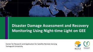 Center for Research and Application for Satellite Remote Sensing
Yamaguchi University
Disaster Damage Assessment and Recovery
Monitoring Using Night-time Light on GEE
 