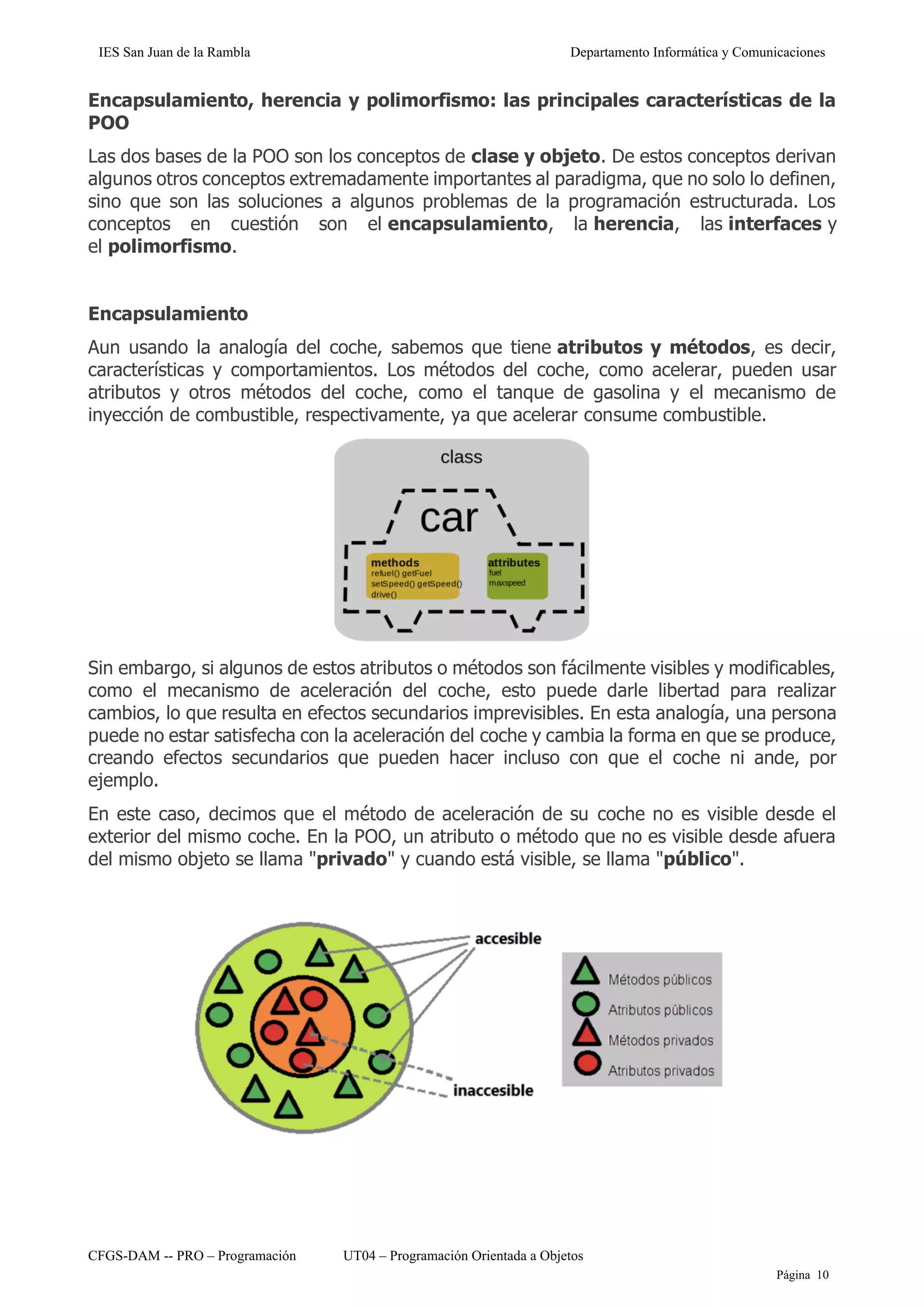 IES San Juan de la Rambla Departamento Informática y Comunicaciones
CFGS-DAM -- PRO – Programación UT04 – Programación Orientada a Objetos
Página 10
Encapsulamiento, herencia y polimorfismo: las principales características de la
POO
Las dos bases de la POO son los conceptos de clase y objeto. De estos conceptos derivan
algunos otros conceptos extremadamente importantes al paradigma, que no solo lo definen,
sino que son las soluciones a algunos problemas de la programación estructurada. Los
conceptos en cuestión son el encapsulamiento, la herencia, las interfaces y
el polimorfismo.
Encapsulamiento
Aun usando la analogía del coche, sabemos que tiene atributos y métodos, es decir,
características y comportamientos. Los métodos del coche, como acelerar, pueden usar
atributos y otros métodos del coche, como el tanque de gasolina y el mecanismo de
inyección de combustible, respectivamente, ya que acelerar consume combustible.
Sin embargo, si algunos de estos atributos o métodos son fácilmente visibles y modificables,
como el mecanismo de aceleración del coche, esto puede darle libertad para realizar
cambios, lo que resulta en efectos secundarios imprevisibles. En esta analogía, una persona
puede no estar satisfecha con la aceleración del coche y cambia la forma en que se produce,
creando efectos secundarios que pueden hacer incluso con que el coche ni ande, por
ejemplo.
En este caso, decimos que el método de aceleración de su coche no es visible desde el
exterior del mismo coche. En la POO, un atributo o método que no es visible desde afuera
del mismo objeto se llama "privado" y cuando está visible, se llama "público".
 
