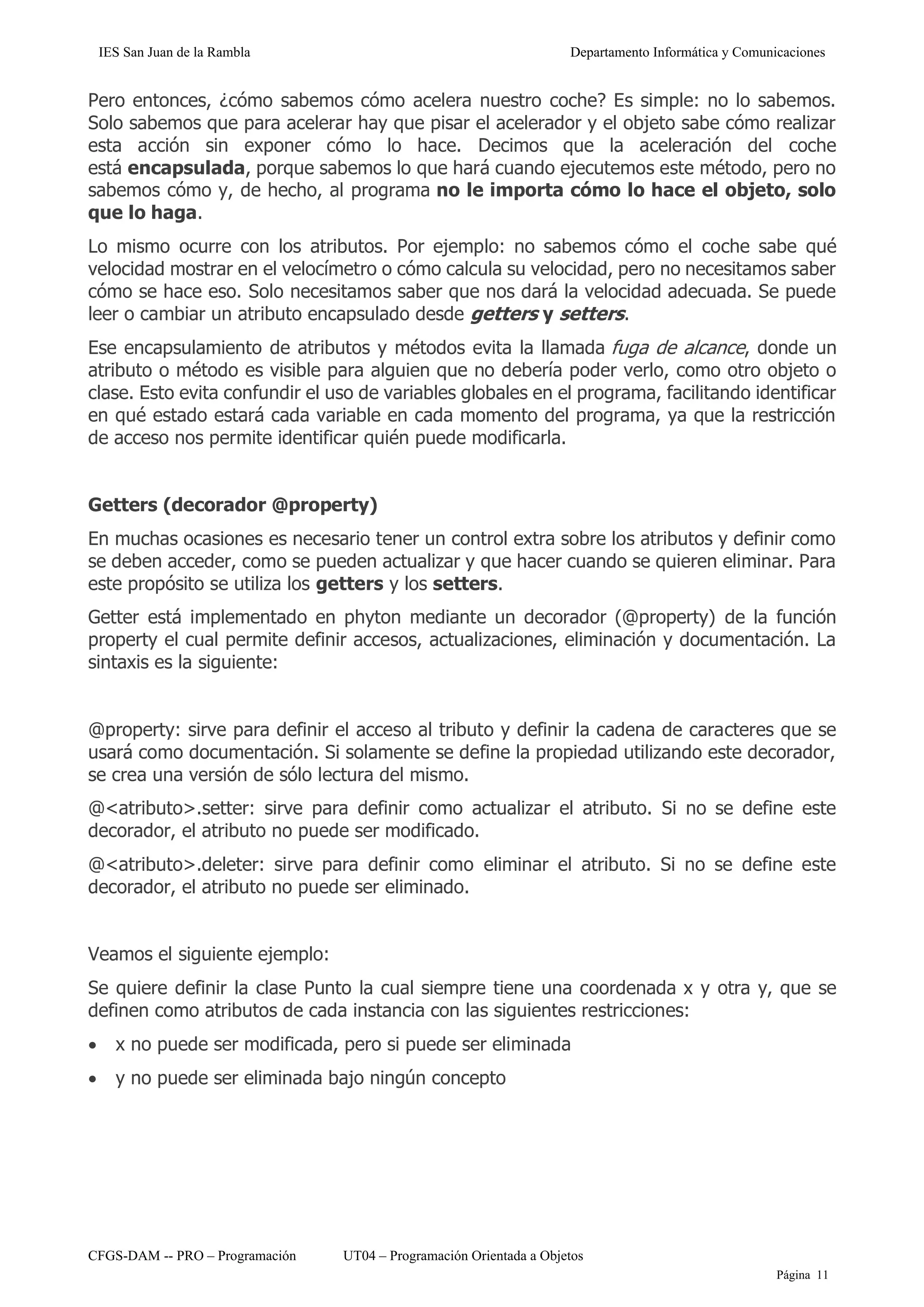 IES San Juan de la Rambla Departamento Informática y Comunicaciones
CFGS-DAM -- PRO – Programación UT04 – Programación Orientada a Objetos
Página 11
Pero entonces, ¿cómo sabemos cómo acelera nuestro coche? Es simple: no lo sabemos.
Solo sabemos que para acelerar hay que pisar el acelerador y el objeto sabe cómo realizar
esta acción sin exponer cómo lo hace. Decimos que la aceleración del coche
está encapsulada, porque sabemos lo que hará cuando ejecutemos este método, pero no
sabemos cómo y, de hecho, al programa no le importa cómo lo hace el objeto, solo
que lo haga.
Lo mismo ocurre con los atributos. Por ejemplo: no sabemos cómo el coche sabe qué
velocidad mostrar en el velocímetro o cómo calcula su velocidad, pero no necesitamos saber
cómo se hace eso. Solo necesitamos saber que nos dará la velocidad adecuada. Se puede
leer o cambiar un atributo encapsulado desde getters y setters.
Ese encapsulamiento de atributos y métodos evita la llamada fuga de alcance, donde un
atributo o método es visible para alguien que no debería poder verlo, como otro objeto o
clase. Esto evita confundir el uso de variables globales en el programa, facilitando identificar
en qué estado estará cada variable en cada momento del programa, ya que la restricción
de acceso nos permite identificar quién puede modificarla.
Getters (decorador @property)
En muchas ocasiones es necesario tener un control extra sobre los atributos y definir como
se deben acceder, como se pueden actualizar y que hacer cuando se quieren eliminar. Para
este propósito se utiliza los getters y los setters.
Getter está implementado en phyton mediante un decorador (@property) de la función
property el cual permite definir accesos, actualizaciones, eliminación y documentación. La
sintaxis es la siguiente:
@property: sirve para definir el acceso al tributo y definir la cadena de caracteres que se
usará como documentación. Si solamente se define la propiedad utilizando este decorador,
se crea una versión de sólo lectura del mismo.
@<atributo>.setter: sirve para definir como actualizar el atributo. Si no se define este
decorador, el atributo no puede ser modificado.
@<atributo>.deleter: sirve para definir como eliminar el atributo. Si no se define este
decorador, el atributo no puede ser eliminado.
Veamos el siguiente ejemplo:
Se quiere definir la clase Punto la cual siempre tiene una coordenada x y otra y, que se
definen como atributos de cada instancia con las siguientes restricciones:
• x no puede ser modificada, pero si puede ser eliminada
• y no puede ser eliminada bajo ningún concepto
 