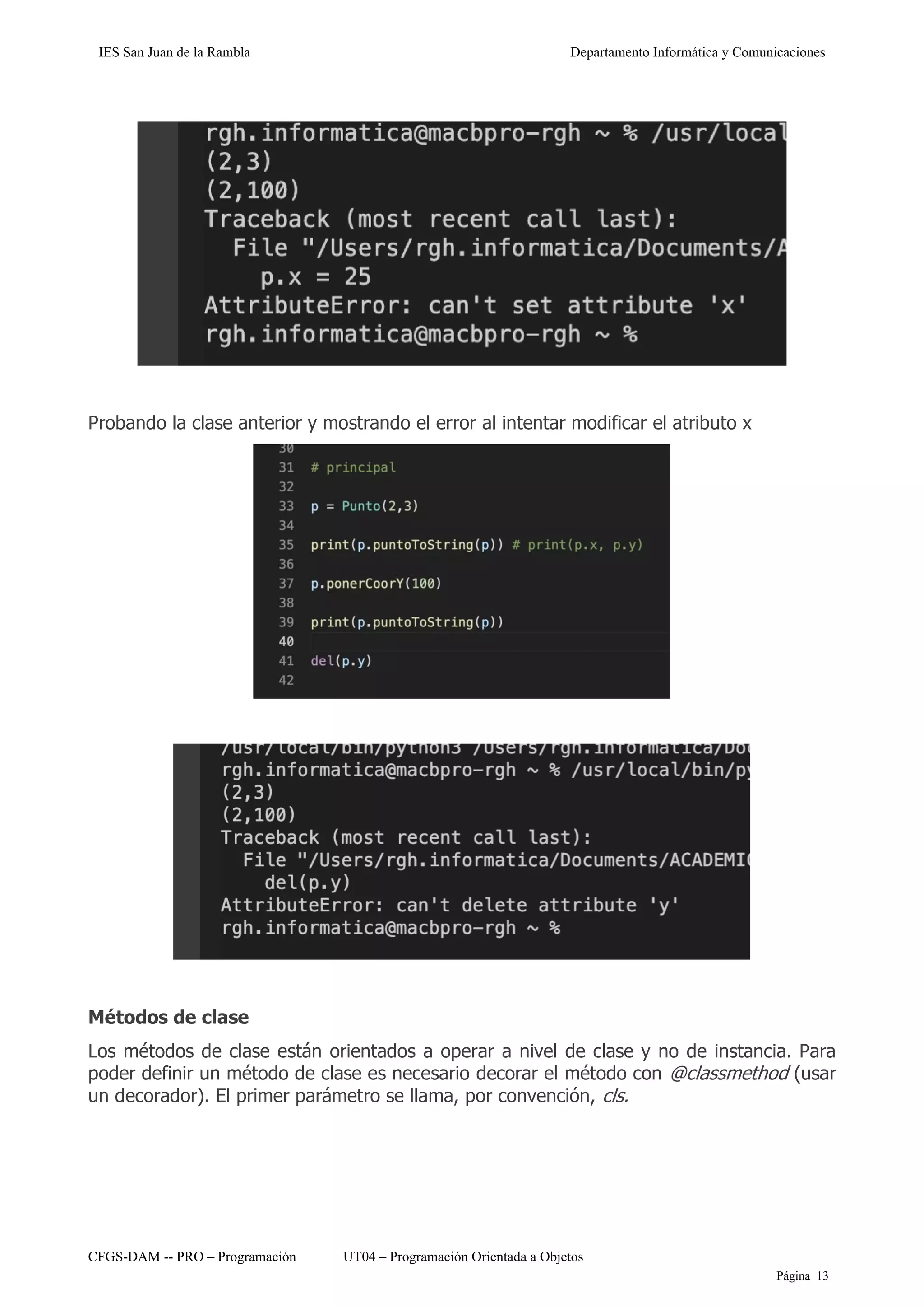 IES San Juan de la Rambla Departamento Informática y Comunicaciones
CFGS-DAM -- PRO – Programación UT04 – Programación Orientada a Objetos
Página 13
Probando la clase anterior y mostrando el error al intentar modificar el atributo x
Métodos de clase
Los métodos de clase están orientados a operar a nivel de clase y no de instancia. Para
poder definir un método de clase es necesario decorar el método con @classmethod (usar
un decorador). El primer parámetro se llama, por convención, cls.
 